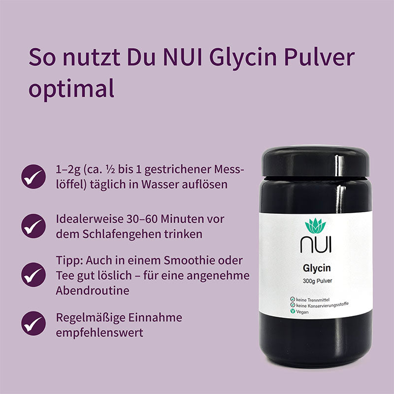NUI Glycin Pulver: 1–2 g täglich in Wasser, Smoothie oder Tee auflösen. Am besten 30–60 Minuten vor dem Schlafengehen einnehmen. Für eine entspannte Abendroutine, regelmäßig empfohlen.
