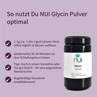 NUI Glycin Pulver: 1–2 g täglich in Wasser, Smoothie oder Tee auflösen. Am besten 30–60 Minuten vor dem Schlafengehen einnehmen. Für eine entspannte Abendroutine, regelmäßig empfohlen.