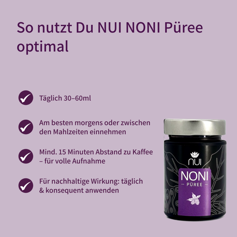 Anwendungsempfehlung für NUI NONI Püree: Täglich 30–60 ml, morgens oder zwischen den Mahlzeiten, mit 15 Minuten Abstand zu Kaffee. Für optimale Wirkung täglich und konsequent einnehmen.