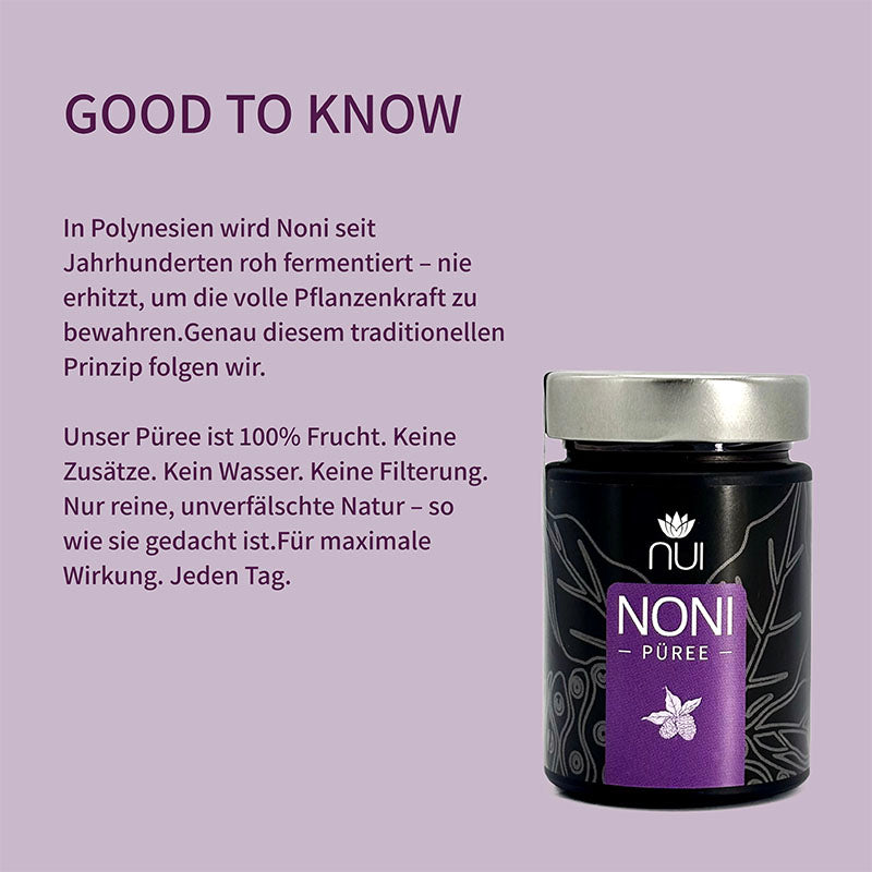 Noni wird in Polynesien seit Jahrhunderten roh fermentiert. Unser Püree besteht aus 100 % reiner Frucht, ohne Zusätze oder Wasser. Unverfälscht und maximal wirksam.